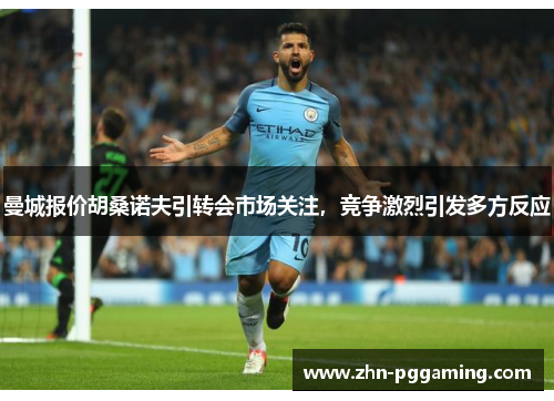 曼城报价胡桑诺夫引转会市场关注，竞争激烈引发多方反应