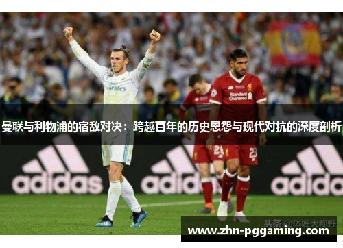 曼联与利物浦的宿敌对决：跨越百年的历史恩怨与现代对抗的深度剖析