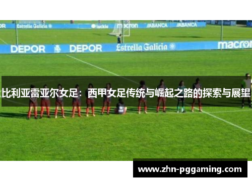 比利亚雷亚尔女足：西甲女足传统与崛起之路的探索与展望